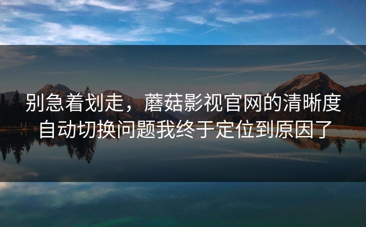 别急着划走，蘑菇影视官网的清晰度自动切换问题我终于定位到原因了