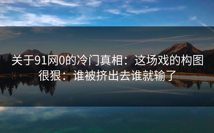 关于91网0的冷门真相：这场戏的构图很狠：谁被挤出去谁就输了