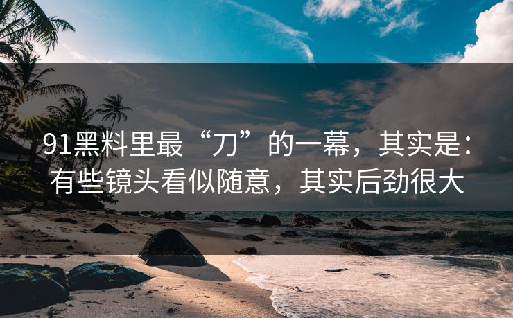 91黑料里最“刀”的一幕,其实是:有些镜头看似随意,其实后劲很大 91黑料里最“刀”的一幕,其实是:有些镜头看似随意,其实后劲很大