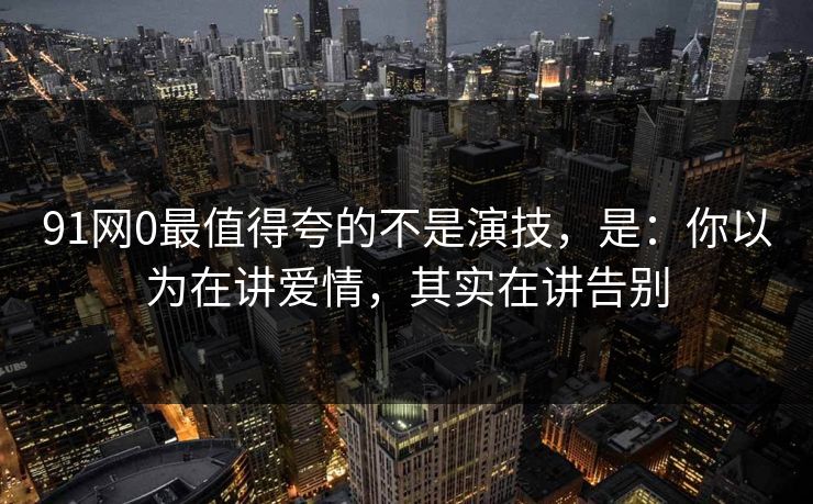 91网0最值得夸的不是演技,是:你以为在讲爱情,其实在讲告别 91网0最值得夸的不是演技,是:你以为在讲爱情,其实在讲告别