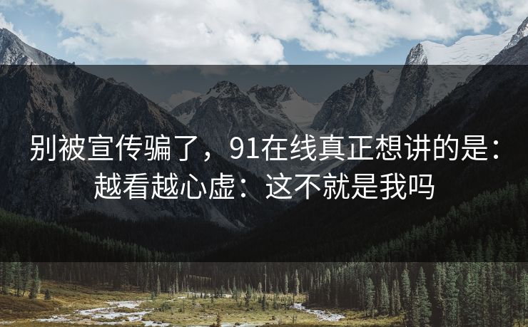 别被宣传骗了,91在线真正想讲的是:越看越心虚:这不就是我吗 别被宣传骗了,91在线真正想讲的是:越看越心虚:这不就是我吗