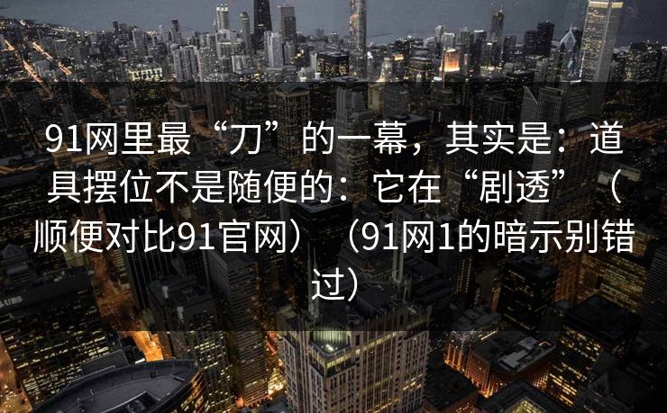 91网里最“刀”的一幕,其实是:道具摆位不是随便的:它在“剧透”(顺便对比91官网)(91网1的暗示别错过) 91网里最“刀”的一幕,其实是:道具摆位不是随便的:它在“剧透”(顺便对比91官网)(91网1的暗示别错过)
