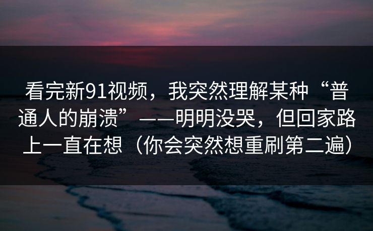 看完新91视频,我突然理解某种“普通人的崩溃”——明明没哭,但回家路上一直在想(你会突然想重刷第二遍) 看完新91视频,我突然理解某种“普通人的崩溃”——明明没哭,但回家路上一直在想(你会突然想重刷第二遍)