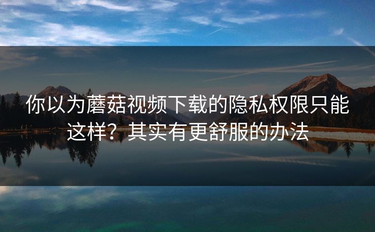 你以为蘑菇视频下载的隐私权限只能这样？其实有更舒服的办法