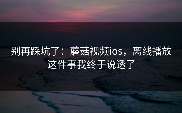 别再踩坑了:蘑菇视频ios,离线播放这件事我终于说透了 别再踩坑了:蘑菇视频ios,离线播放这件事我终于说透了