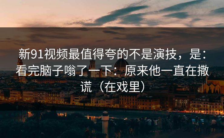 新91视频最值得夸的不是演技，是：看完脑子嗡了一下：原来他一直在撒谎（在戏里）