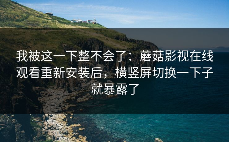 我被这一下整不会了:蘑菇影视在线观看重新安装后,横竖屏切换一下子就暴露了 我被这一下整不会了:蘑菇影视在线观看重新安装后,横竖屏切换一下子就暴露了