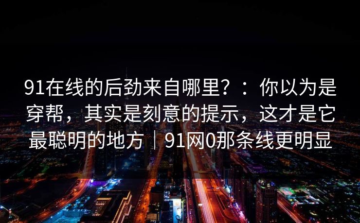 91在线的后劲来自哪里？：你以为是穿帮，其实是刻意的提示，这才是它最聪明的地方｜91网0那条线更明显