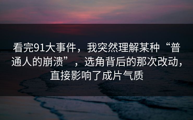 看完91大事件，我突然理解某种“普通人的崩溃”，选角背后的那次改动，直接影响了成片气质