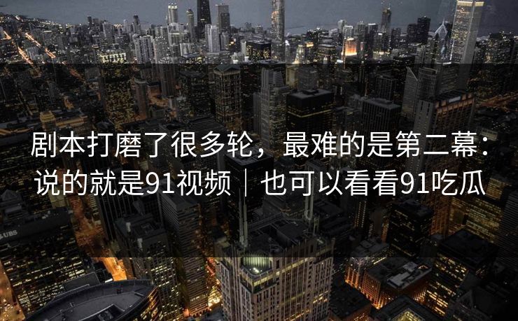 剧本打磨了很多轮,最难的是第二幕:说的就是91视频|也可以看看91吃瓜 剧本打磨了很多轮,最难的是第二幕:说的就是91视频|也可以看看91吃瓜