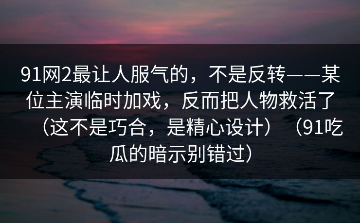 91网2最让人服气的，不是反转——某位主演临时加戏，反而把人物救活了（这不是巧合，是精心设计）（91吃瓜的暗示别错过）