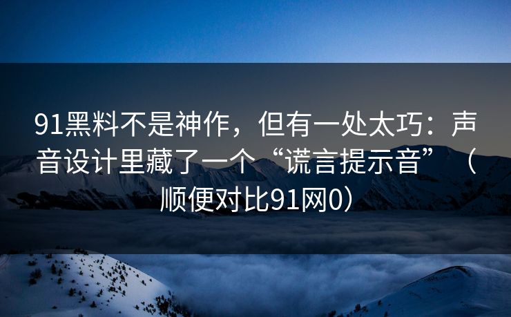 91黑料不是神作，但有一处太巧：声音设计里藏了一个“谎言提示音”（顺便对比91网0）