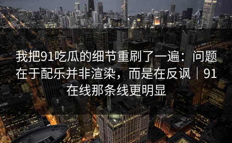 我把91吃瓜的细节重刷了一遍：问题在于配乐并非渲染，而是在反讽｜91在线那条线更明显