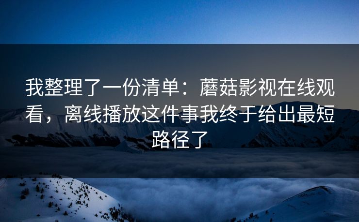 我整理了一份清单:蘑菇影视在线观看,离线播放这件事我终于给出最短路径了 我整理了一份清单:蘑菇影视在线观看,离线播放这件事我终于给出最短路径了