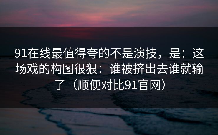 91在线最值得夸的不是演技,是:这场戏的构图很狠:谁被挤出去谁就输了(顺便对比91官网) 91在线最值得夸的不是演技,是:这场戏的构图很狠:谁被挤出去谁就输了(顺便对比91官网)