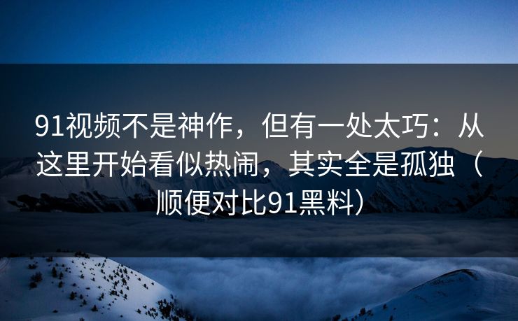 91视频不是神作，但有一处太巧：从这里开始看似热闹，其实全是孤独（顺便对比91黑料）