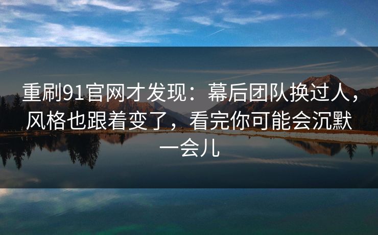 重刷91官网才发现：幕后团队换过人，风格也跟着变了，看完你可能会沉默一会儿