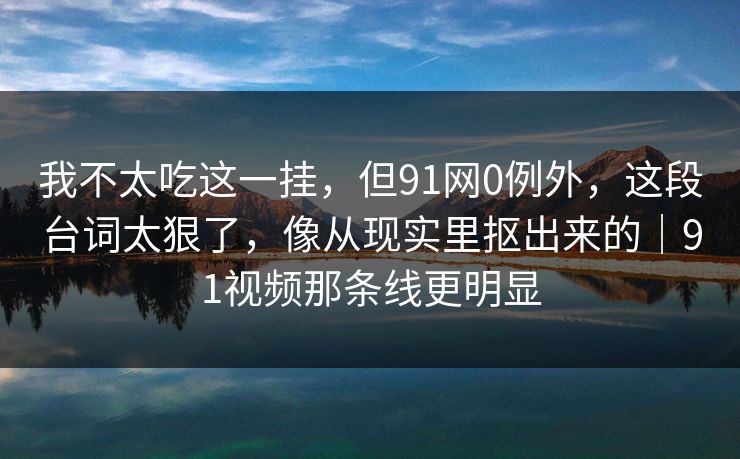我不太吃这一挂，但91网0例外，这段台词太狠了，像从现实里抠出来的｜91视频那条线更明显