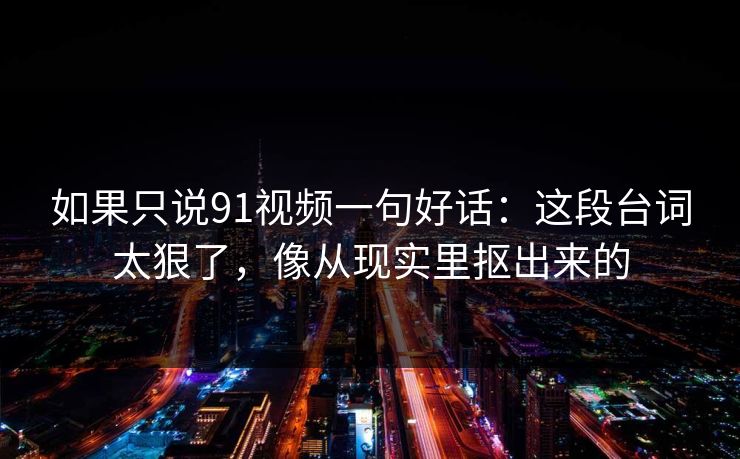 如果只说91视频一句好话：这段台词太狠了，像从现实里抠出来的