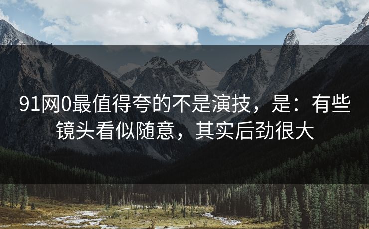91网0最值得夸的不是演技，是：有些镜头看似随意，其实后劲很大