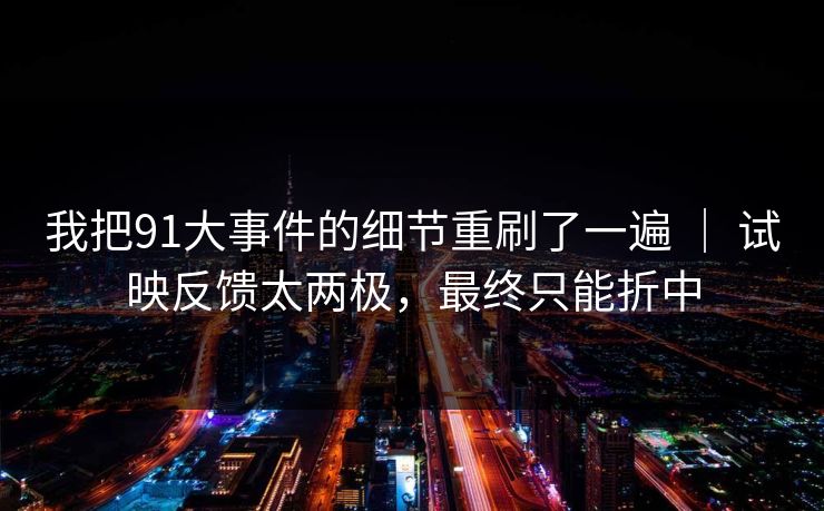 我把91大事件的细节重刷了一遍 ｜ 试映反馈太两极，最终只能折中