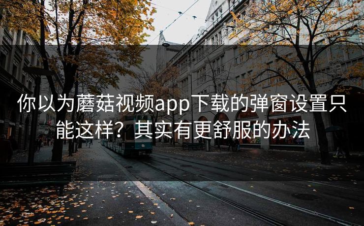 你以为蘑菇视频app下载的弹窗设置只能这样？其实有更舒服的办法