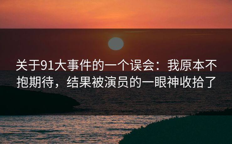 关于91大事件的一个误会：我原本不抱期待，结果被演员的一眼神收拾了