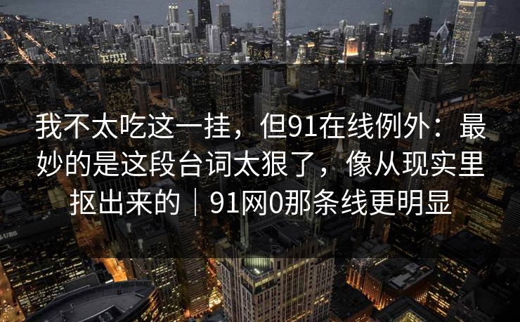 我不太吃这一挂，但91在线例外：最妙的是这段台词太狠了，像从现实里抠出来的｜91网0那条线更明显
