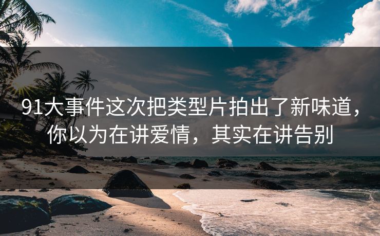 91大事件这次把类型片拍出了新味道，你以为在讲爱情，其实在讲告别