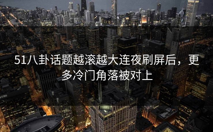 51八卦话题越滚越大连夜刷屏后，更多冷门角落被对上