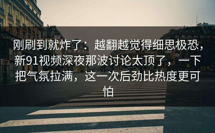 刚刷到就炸了:越翻越觉得细思极恐,新91视频深夜那波讨论太顶了,一下把气氛拉满,这一次后劲比热度更可怕 刚刷到就炸了:越翻越觉得细思极恐,新91视频深夜那波讨论太顶了,一下把气氛拉满,这一次后劲比热度更可怕